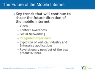The Future of the Mobile Internet Key trends that will continue to shape the future direction of the mobile Internet Video Context Awareness Social Networking Integrated experience Explosion of vertical industry and Enterprise applications Revolutionary new/out of the box products/ideas 