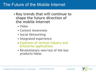 The Future of the Mobile Internet Key trends that will continue to shape the future direction of the mobile Internet Video Context Awareness Social Networking Integrated experience Explosion of vertical industry and Enterprise applications Revolutionary new/out of the box products/ideas 