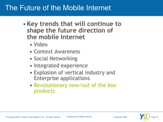 The Future of the Mobile Internet Key trends that will continue to shape the future direction of the mobile Internet Video Context Awareness Social Networking Integrated experience Explosion of vertical industry and Enterprise applications Revolutionary new/out of the box products 