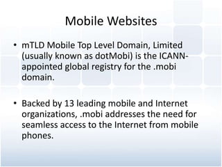 Mobile Websites
• mTLD Mobile Top Level Domain, Limited
(usually known as dotMobi) is the ICANN-
appointed global registry for the .mobi
domain.
• Backed by 13 leading mobile and Internet
organizations, .mobi addresses the need for
seamless access to the Internet from mobile
phones.