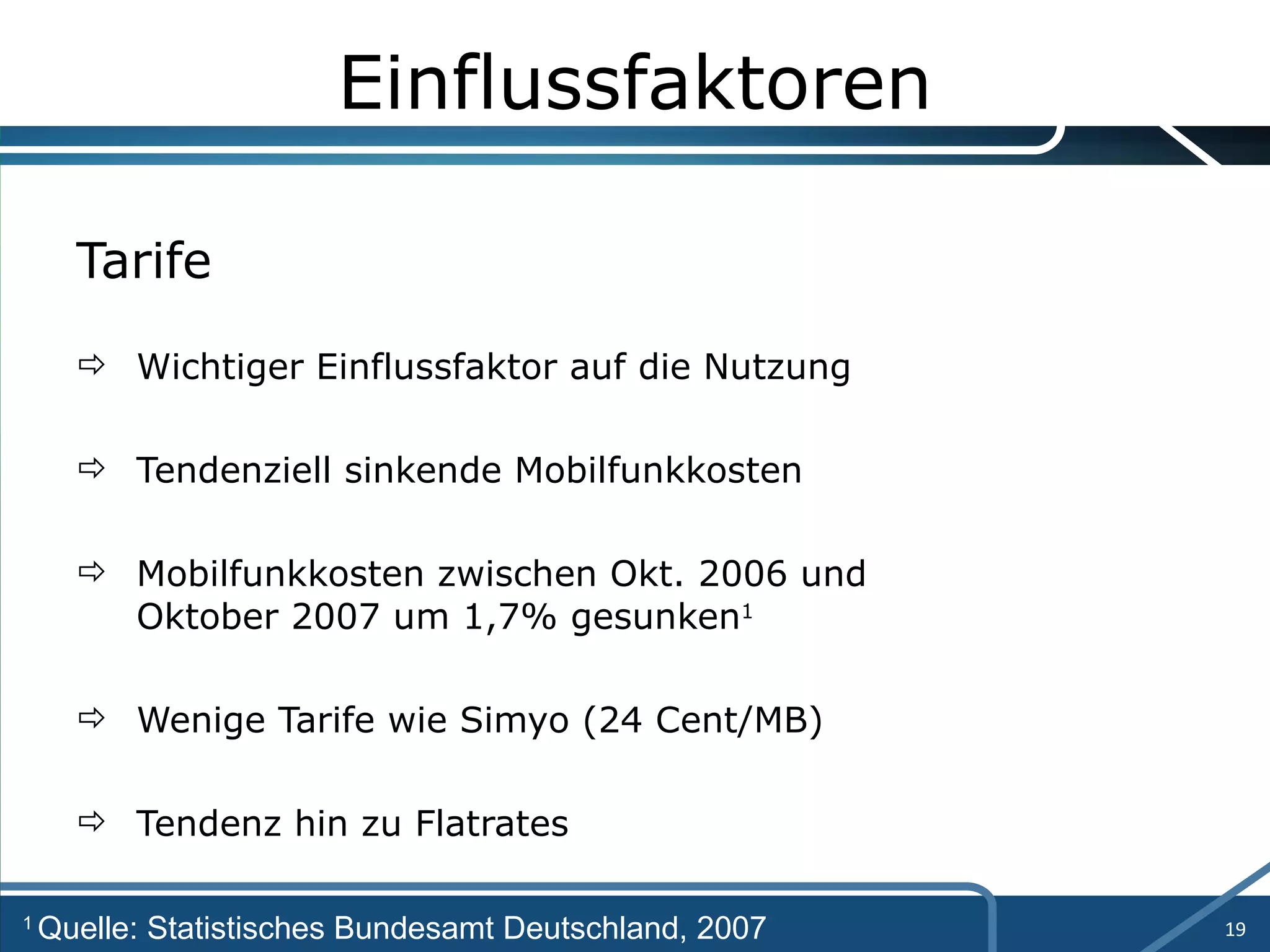 Einflussfaktoren Tarife Wichtiger Einflussfaktor auf die Nutzung Tendenziell sinkende Mobilfunkkosten Mobilfunkkosten zwischen Okt. 2006 und  Oktober 2007 um 1,7% gesunken 1 Wenige Tarife wie Simyo (24 Cent/MB) Tendenz hin zu Flatrates 1  Quelle: Statistisches Bundesamt Deutschland, 2007 