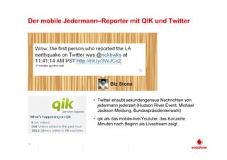 Der mobile Jedermann–Reporter mit QIK und Twitter




                   • Twitter erlaubt sekundengenaue Nachrichten von
                     jedermann jederzeit (Hudson River Event, Michael
                     Jackson Meldung, Bundespräsidentenwahl)
                   • qik als das mobile-live-Youtube, das Konzerte
                     Minuten nach Beginn als Livestream zeigt



10
 