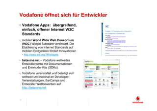 Vodafone öffnet sich für Entwickler
• Vodafone Apps: übergreifend,
  einfach, offener Internet W3C
  Standards
• mobiler World Wide Web Consortium
  (W3C) Widget Standard vereinbart. Die
  Etablierung von Internet Standards auf
  mobilen Endgeräten fördert Innovationen
  - http://www.w3.org/TR/widgets
• betavine.net – Vodafone weltweites
  Entwicklerportal mit Dokumentationen
  und Entwickler Kits (SDKs)
• Vodafone veranstaltet und beteiligt sich
  weltweit und national an Developer-
  Veranstaltungen, BarCamps und
  Entwickler Wettbewerben auf
  http://betavine.net


15
 