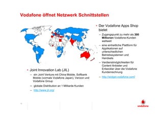Vodafone öffnet Netzwerk Schnittstellen

                                                        • Der Vodafone Apps Shop
                                                          bietet
                                                         – Zugangspunkt zu mehr als 300
                                                           Millionen Vodafone-Kunden
                                                           weltweit
                                                         – eine einheitliche Plattform für
                                                           Applikationen auf
                                                           unterschiedlichen
                                                           Betriebssystemen und
                                                           Handsets
                                                         – Verdienstmöglichkeiten für
                                                           Content Anbieter und
                                                           Entwickler über die Vodafone
     • Joint Innovation Lab (JIL)
                                                           Kundenrechnung
       – ein Joint Venture mit China Mobile, Softbank
         Mobile (vormals Vodafone Japan), Verizon und    – http://widget.vodafone.com/
         Vodafone Group
       – globale Distribution an 1 Milliarde Kunden
       – http://www.jil.org/



16
 