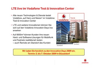 LTE live im Vodafone Test & Innovation Center

• Alle neuen Technologien & Dienste testet
  Vodafone „auf Herz und Nieren“ im Vodafone
  Test & Innovation Center

• LTE und weitere Innovationen können Sie
  sich auf den Vodafone Innovation Days live
  ansehen

• Auf 8000m² können Kunden ihre neuen
  Hard- und Software-Lösungen für Mobilfunk
  und Festnetz realitätsnah testen
  – auch Remote am Standort des Kunden                          Eschborn
                                               Düsseldorf



           Wir laden Sie herzlich zu den Innovation Days 2009 ein.
                 Termin: 5. bis 7. Oktober 2009 in Düsseldorf
 