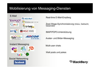 Mobilisierung von Messaging-Diensten

E-Mail
                     Real-time E-Mail-Empfang


                     Zwei-Wege-Synchronisierung (Inbox, Gelöscht,
                     Gesendet)


                     IMAP/POP3-Unterstützung

                     Avatar- und Bilder-Messaging

Instant Messaging
                     Multi-user chats


                     Wall posts und pokes


Social Networking
 