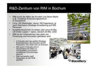 R&D-Zentrum von RIM in Bochum

•   RIM sucht die Nähe der Kunden und deren Markt
    (z.B. Vodafone Entwicklungszentrum
    in Düsseldorf)
•   Circa 180 Mitarbeiter, davon 160 Ingenieure, je
    nach Wachstum-Strategie Erweiterung auf 500
    Personen
•   Investitionsvolumen im ersten Jahr circa 45 Mio.
    US-Dollar (capex + opex), danach 25 Mio. USD
•   RIM ist ein Unternehmen das stark von
    Forschung und Innovation getrieben wird

     – In Kanada sitzt das größte Wireless-
       Entwicklerteam der Industrie (2.600
       Personen), hier stößt man an Grenzen
     – Wie auch in Kanada wird in
       Deutschland die Nähe zu
       Universitäten und wissen-
       schaftlichen Einrichtungen
       gesucht
     – RIM hat bereits zwölf
       Stipendien an der RUB
       gestiftet
 