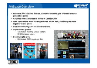 MySpace Overview

      • Founded 2004 in Santa Monica, California with the goal to create the next
        generation portal
      • Acquired by Fox Interactive Media in October 2005
      • Take some of the most exciting features on the web, and integrate them
        together in one place
      • Global community: 30+ localized versions
      • Unparalleled growth
          − 125 million monthly unique visitors
          − 38 billion page views
      • Continuing to grow
          − Signing up 250K users per day




* Quelle:
 