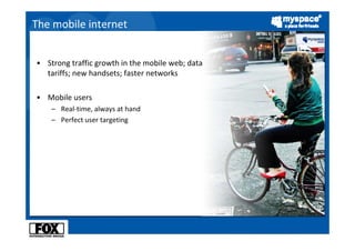 The mobile internet


• Strong traffic growth in the mobile web; data 
  tariffs; new handsets; faster networks

• Mobile users
    – Real‐time, always at hand
    – Perfect user targeting
 