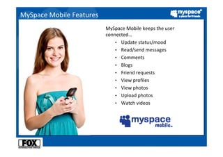 MySpace Mobile Features
                          MySpace Mobile keeps the user 
                          connected…
                              • Update status/mood
                              • Read/send messages
                              • Comments
                              • Blogs
                              • Friend requests
                              • View profiles
                              • View photos
                              • Upload photos
                              • Watch videos
 