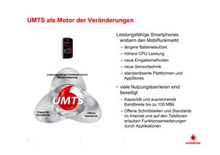 UMTS als Motor der Veränderungen

                                                   Leistungsfähige Smartphones
                                                    erobern den Mobilfunkmarkt
                                                     – längere Batterielaufzeit
                                                     – höhere CPU Leistung
                                                     – neue Eingabemethoden
                                                     – neue Sensortechnik
           Leistungsfähige Hardware durch            – standardisierte Plattformen und
                   Miniaturisierung                    AppStores

                                                   • viele Nutzungsbarrieren sind
                                                     beseitigt
                                                     – Kapazität und ausreichende
                                                       Bandbreite bis zu 100 MBit
     Kapazität                           Offene
                                                     – Offene Schnittstellen und Standards
    Bandbreite                         Standards       im Internet und auf den Telefonen
                                                       erlauben Funktionserweiterungen
                                                       durch Applikationen


5
 