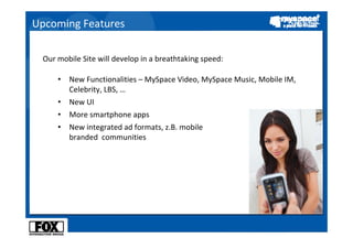 Upcoming Features

 Our mobile Site will develop in a breathtaking speed:

     •   New Functionalities – MySpace Video, MySpace Music, Mobile IM, 
         Celebrity, LBS, …
     •   New UI
     •   More smartphone apps
     •   New integrated ad formats, z.B. mobile 
         branded communities
 