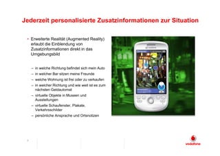Jederzeit personalisierte Zusatzinformationen zur Situation

 • Erweiterte Realität (Augmented Reality)
   erlaubt die Einblendung von
   Zusatzinformationen direkt in das
   Umgebungsbild


     – in welche Richtung befindet sich mein Auto
     – in welcher Bar sitzen meine Freunde
     – welche Wohnung ist frei oder zu verkaufen
     – in welcher Richtung und wie weit ist es zum
       nächsten Geldautomat
     – virtuelle Objekte in Museen und
       Ausstellungen
     – virtuelle Schaufenster, Plakate,
       Verkehrsschilder
     – persönliche Ansprache und Ortsnotizen




 8
 