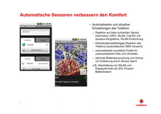 Automatische Sensoren verbessern den Komfort
                            • Automatisierte und situative
                              Einstellungen des Telefons
                              – Reaktion auf lokal vorhanden Sensor
                                Information (GPS, WLAN, Cell-ID) z.B.
                                situative Klingeltöne, WLAN Einbuchung
                              – Orts/situationsabhängige Reaktion des
                                Telefons (automatisches SMS Versand)
                              – automatisierte Lautstärke Profile für
                                unterschiedliche Orte und Uhrzeiten
                              – optimale Batterieausnutzung und Schutz
                                vor Entleerung durch Sensor Alarm
                              z.B. Abschaltung von WLAN und
                                Displaydimmen ab 20% Prozent
                                Batteriestand




9
 