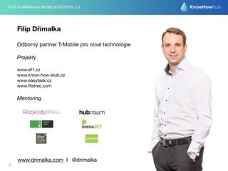 FILIP @DRIMALKA: MOBILNÍ BYZNYS 2.0 
Filip Dřímalka 
Odborný partner T-Mobile pro nové technologie 
Projekty 
www.ef1.cz 
www.know-how-klub.cz 
www.easytask.cz 
www.filetrec.com 
Mentoring 
www.drimalka.com I @drimalka 
2 
 