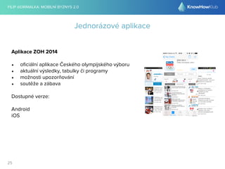 FILIP @DRIMALKA: MOBILNÍ BYZNYS 2.0 
25 
Jednorázové aplikace 
Aplikace ZOH 2014 
• oficiální aplikace Českého olympijského výboru 
• aktuální výsledky, tabulky či programy 
• možnosti upozorňování 
• soutěže a zábava 
Dostupné verze: 
Android 
iOS 
 