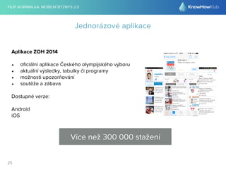 FILIP @DRIMALKA: MOBILNÍ BYZNYS 2.0 
25 
Jednorázové aplikace 
Aplikace ZOH 2014 
• oficiální aplikace Českého olympijského výboru 
• aktuální výsledky, tabulky či programy 
• možnosti upozorňování 
• soutěže a zábava 
Dostupné verze: 
Android 
iOS 
Více než 300 000 stažení 
 