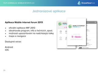 FILIP @DRIMALKA: MOBILNÍ BYZNYS 2.0 
26 
Jednorázové aplikace 
Aplikace Mobile internet forum 2013 
• oficiální aplikace MIF 2013 
• obsahovala program, info o řečnících, apod. 
• možnosti upozorňování na nadcházející talky 
• mapa a navigace 
Dostupné verze: 
Android 
iOS 
 