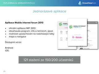 FILIP @DRIMALKA: MOBILNÍ BYZNYS 2.0 
26 
Jednorázové aplikace 
Aplikace Mobile internet forum 2013 
• oficiální aplikace MIF 2013 
• obsahovala program, info o řečnících, apod. 
• možnosti upozorňování na nadcházející talky 
• mapa a navigace 
Dostupné verze: 
Android 
iOS 
121 stažení ze 150/200 účastníků 
 