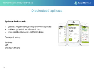 FILIP @DRIMALKA: MOBILNÍ BYZNYS 2.0 
28 
Dlouhodobé aplikace 
Aplikace Endomondo 
• jedna z nejoblíbenějších sportovních aplikací 
• měření rychlosti, vzdálenosti, tras 
• možnost kombinace s měřením tepu 
Dostupné verze: 
Android 
iOS 
Windows Phone 
 