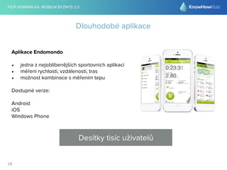 FILIP @DRIMALKA: MOBILNÍ BYZNYS 2.0 
28 
Dlouhodobé aplikace 
Aplikace Endomondo 
• jedna z nejoblíbenějších sportovních aplikací 
• měření rychlosti, vzdálenosti, tras 
• možnost kombinace s měřením tepu 
Dostupné verze: 
Android 
iOS 
Windows Phone 
Desítky tisíc uživatelů 
 