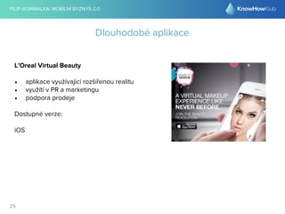 FILIP @DRIMALKA: MOBILNÍ BYZNYS 2.0 
29 
Dlouhodobé aplikace 
L’Oreal Virtual Beauty 
• aplikace využívající rozšířenou realitu 
• využítí v PR a marketingu 
• podpora prodeje 
Dostupné verze: 
iOS 
 