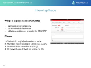 FILIP @DRIMALKA: MOBILNÍ BYZNYS 2.0 
32 
Interní aplikace 
Whirpool (z prezentace na CW 2013) 
• aplikace pro obchodníky 
• zaznamenávání schůzek 
• skladová evidence, propojení s CRM/ERP 
Přínosy 
1. Obchodníci mají všechna data u sebe 
2. Manažeři mají k dispozici kompletní reporty 
3. Administrativa se snížila o 50% (!!) 
4. Chybovost objednávek se snížila na 5% 
 