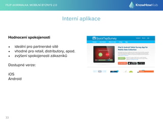FILIP @DRIMALKA: MOBILNÍ BYZNYS 2.0 
33 
Interní aplikace 
Hodnocení spokojenosti 
• ideální pro partnerské sítě 
• vhodné pro retail, distributory, apod. 
• zvýšení spokojenosti zákazníků 
Dostupné verze: 
iOS 
Android 
 
