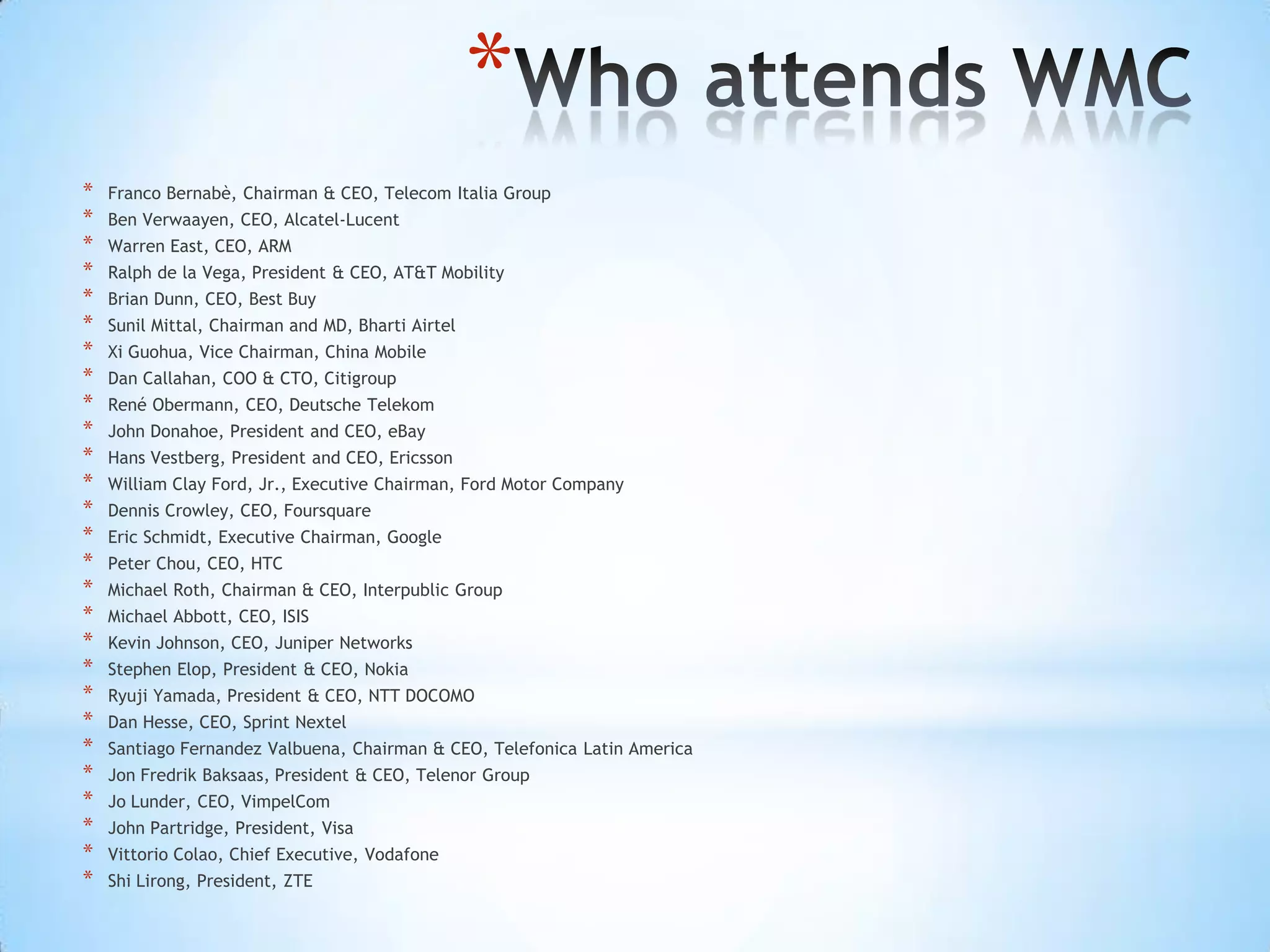 *
*   Franco Bernabè, Chairman & CEO, Telecom Italia Group
*   Ben Verwaayen, CEO, Alcatel-Lucent
*   Warren East, CEO, ARM
*   Ralph de la Vega, President & CEO, AT&T Mobility
*   Brian Dunn, CEO, Best Buy
*   Sunil Mittal, Chairman and MD, Bharti Airtel
*   Xi Guohua, Vice Chairman, China Mobile
*   Dan Callahan, COO & CTO, Citigroup
*   René Obermann, CEO, Deutsche Telekom
*   John Donahoe, President and CEO, eBay
*   Hans Vestberg, President and CEO, Ericsson
*   William Clay Ford, Jr., Executive Chairman, Ford Motor Company
*   Dennis Crowley, CEO, Foursquare
*   Eric Schmidt, Executive Chairman, Google
*   Peter Chou, CEO, HTC
*   Michael Roth, Chairman & CEO, Interpublic Group
*   Michael Abbott, CEO, ISIS
*   Kevin Johnson, CEO, Juniper Networks
*   Stephen Elop, President & CEO, Nokia
*   Ryuji Yamada, President & CEO, NTT DOCOMO
*   Dan Hesse, CEO, Sprint Nextel
*   Santiago Fernandez Valbuena, Chairman & CEO, Telefonica Latin America
*   Jon Fredrik Baksaas, President & CEO, Telenor Group
*   Jo Lunder, CEO, VimpelCom
*   John Partridge, President, Visa
*   Vittorio Colao, Chief Executive, Vodafone
*   Shi Lirong, President, ZTE
 