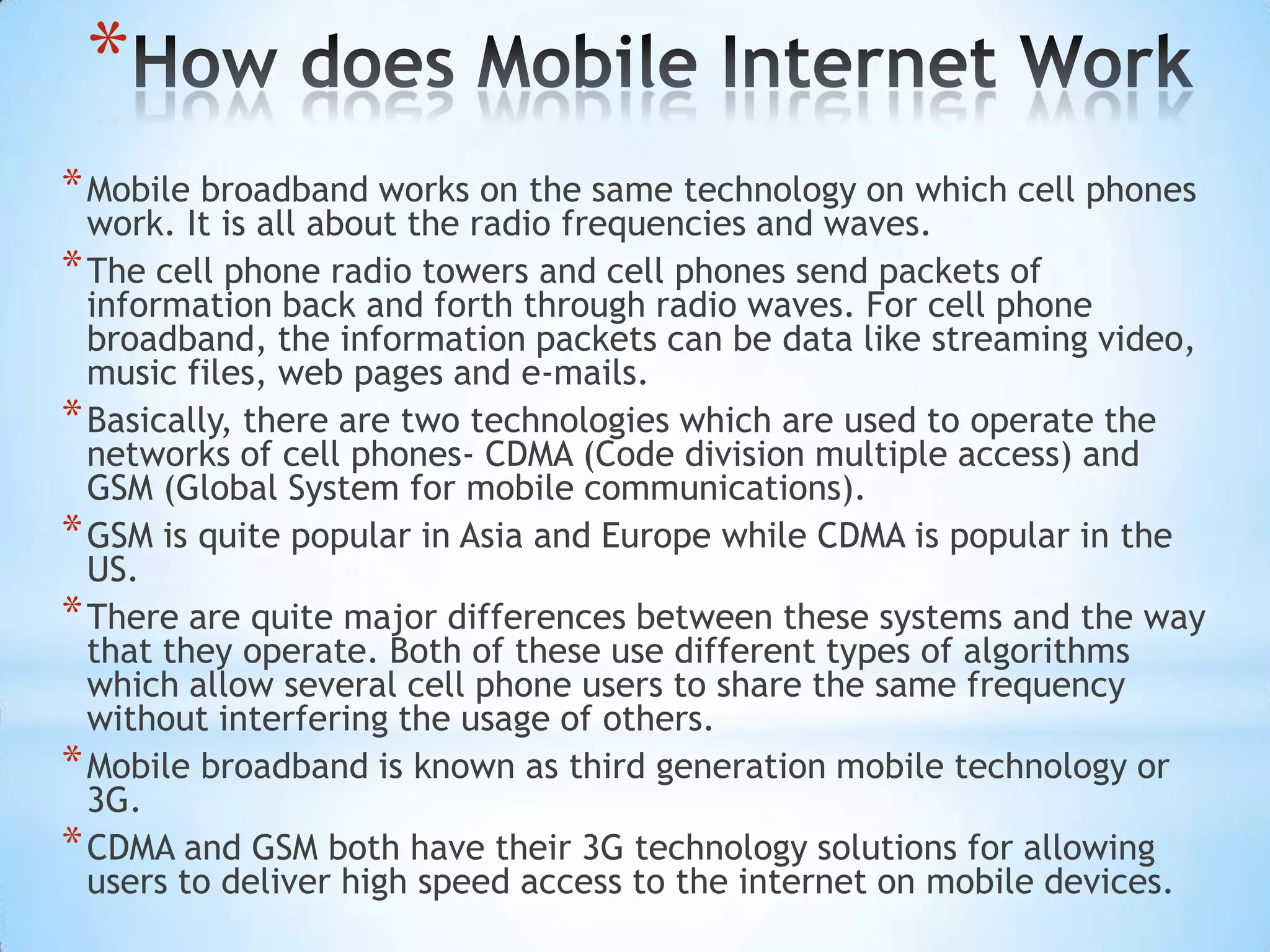 *
* Mobile broadband works on the same technology on which cell phones
  work. It is all about the radio frequencies and waves.
* The cell phone radio towers and cell phones send packets of
  information back and forth through radio waves. For cell phone
  broadband, the information packets can be data like streaming video,
  music files, web pages and e-mails.
* Basically, there are two technologies which are used to operate the
  networks of cell phones- CDMA (Code division multiple access) and
  GSM (Global System for mobile communications).
* GSM is quite popular in Asia and Europe while CDMA is popular in the
  US.
* There are quite major differences between these systems and the way
  that they operate. Both of these use different types of algorithms
  which allow several cell phone users to share the same frequency
  without interfering the usage of others.
* Mobile broadband is known as third generation mobile technology or
  3G.
* CDMA and GSM both have their 3G technology solutions for allowing
  users to deliver high speed access to the internet on mobile devices.
 