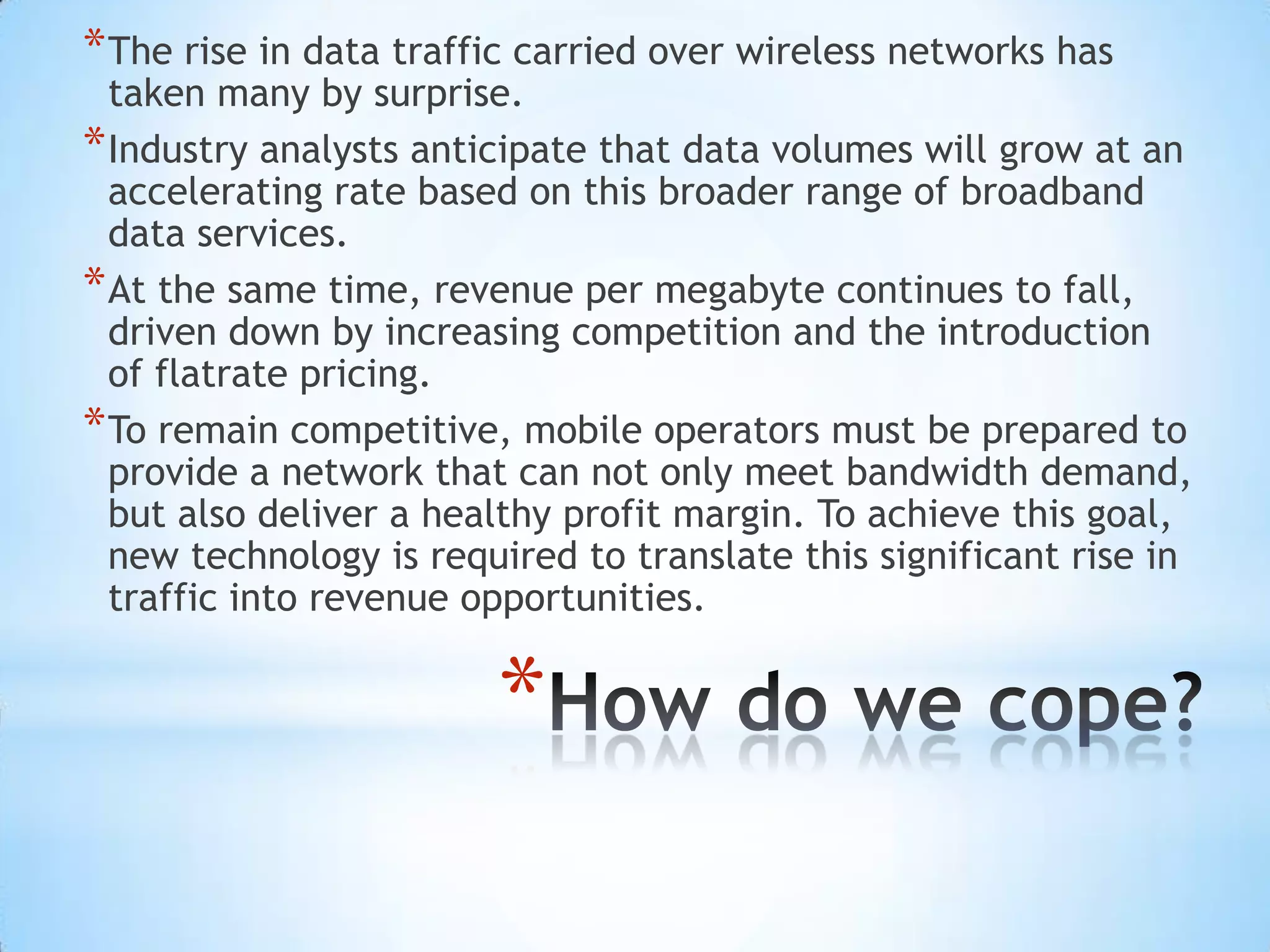 * The rise in data traffic carried over wireless networks has
  taken many by surprise.
* Industry analysts anticipate that data volumes will grow at an
  accelerating rate based on this broader range of broadband
  data services.
* At the same time, revenue per megabyte continues to fall,
  driven down by increasing competition and the introduction
  of flatrate pricing.
* To remain competitive, mobile operators must be prepared to
  provide a network that can not only meet bandwidth demand,
  but also deliver a healthy profit margin. To achieve this goal,
  new technology is required to translate this significant rise in
  traffic into revenue opportunities.


                        *
 