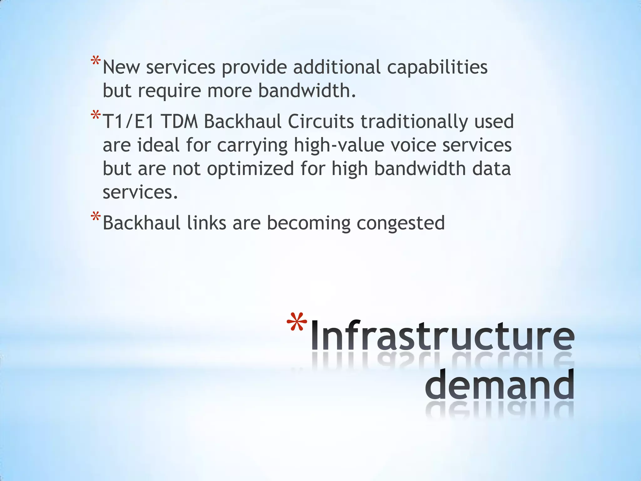 * New services provide additional capabilities
 but require more bandwidth.
* T1/E1 TDM Backhaul Circuits traditionally used
 are ideal for carrying high-value voice services
 but are not optimized for high bandwidth data
 services.
* Backhaul links are becoming congested



                      *
 