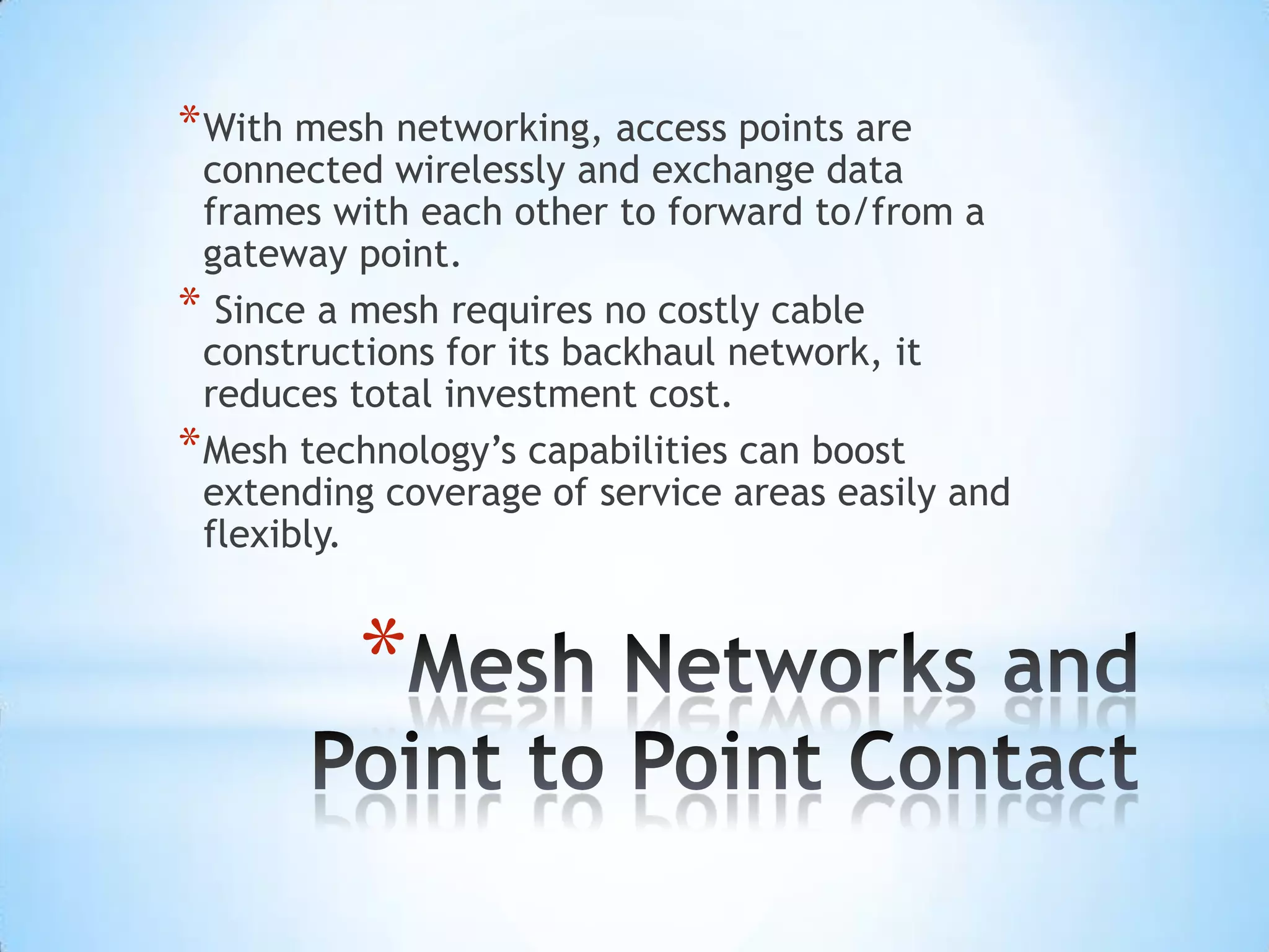 * With mesh networking, access points are
  connected wirelessly and exchange data
  frames with each other to forward to/from a
  gateway point.
* Since a mesh requires no costly cable
  constructions for its backhaul network, it
  reduces total investment cost.
* Mesh technology’s capabilities can boost
  extending coverage of service areas easily and
  flexibly.


          *
 