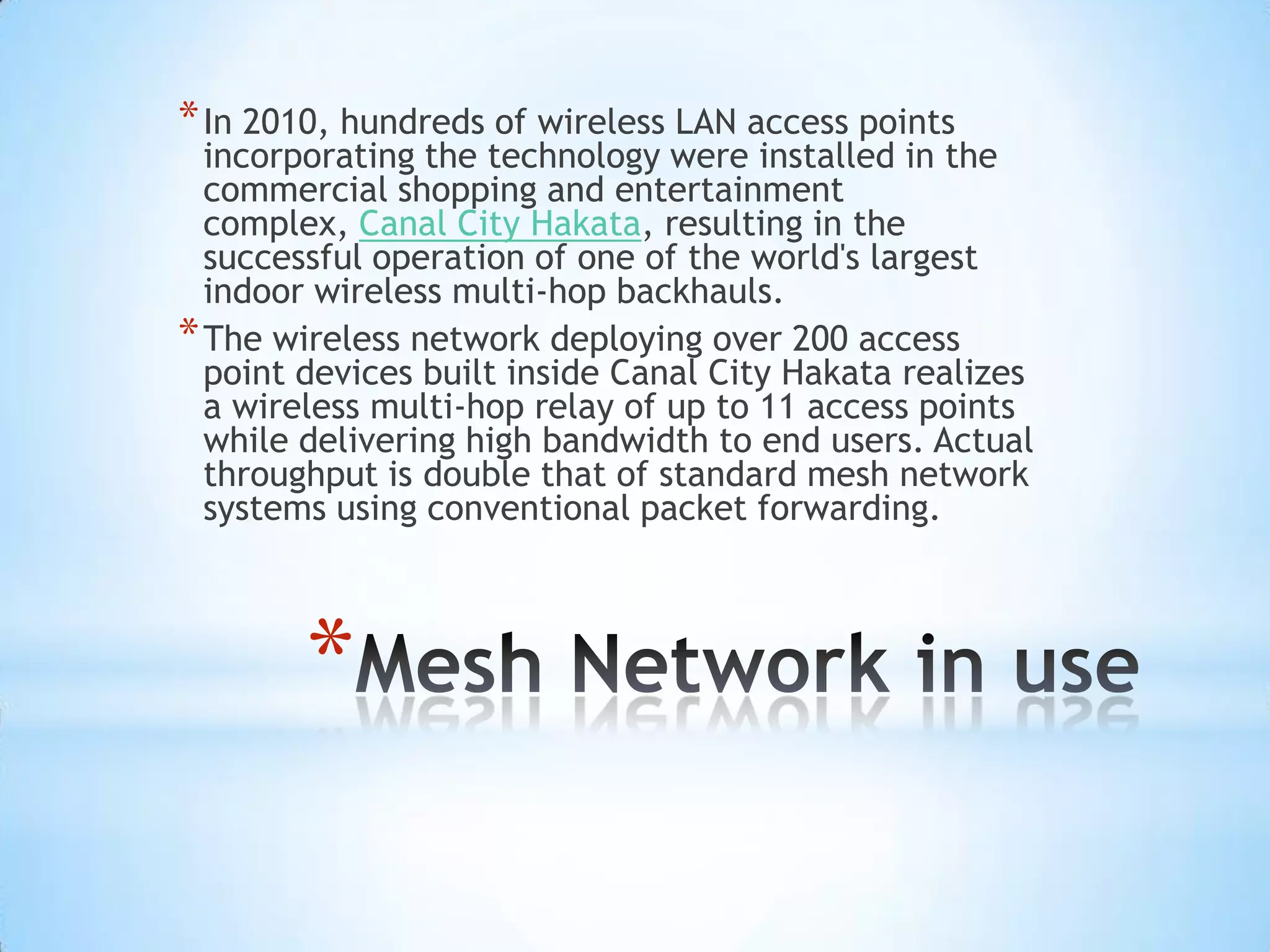 * In 2010, hundreds of wireless LAN access points
  incorporating the technology were installed in the
  commercial shopping and entertainment
  complex, Canal City Hakata, resulting in the
  successful operation of one of the world's largest
  indoor wireless multi-hop backhauls.
* The wireless network deploying over 200 access
  point devices built inside Canal City Hakata realizes
  a wireless multi-hop relay of up to 11 access points
  while delivering high bandwidth to end users. Actual
  throughput is double that of standard mesh network
  systems using conventional packet forwarding.



        *
 