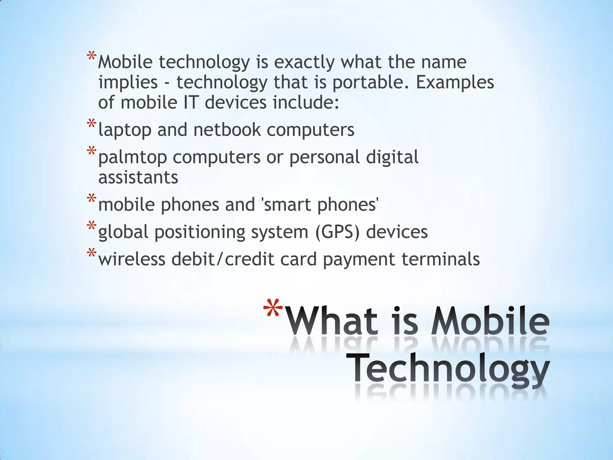 * Mobile technology is exactly what the name
  implies - technology that is portable. Examples
  of mobile IT devices include:
* laptop and netbook computers
* palmtop computers or personal digital
  assistants
* mobile phones and 'smart phones'
* global positioning system (GPS) devices
* wireless debit/credit card payment terminals

                     *
 