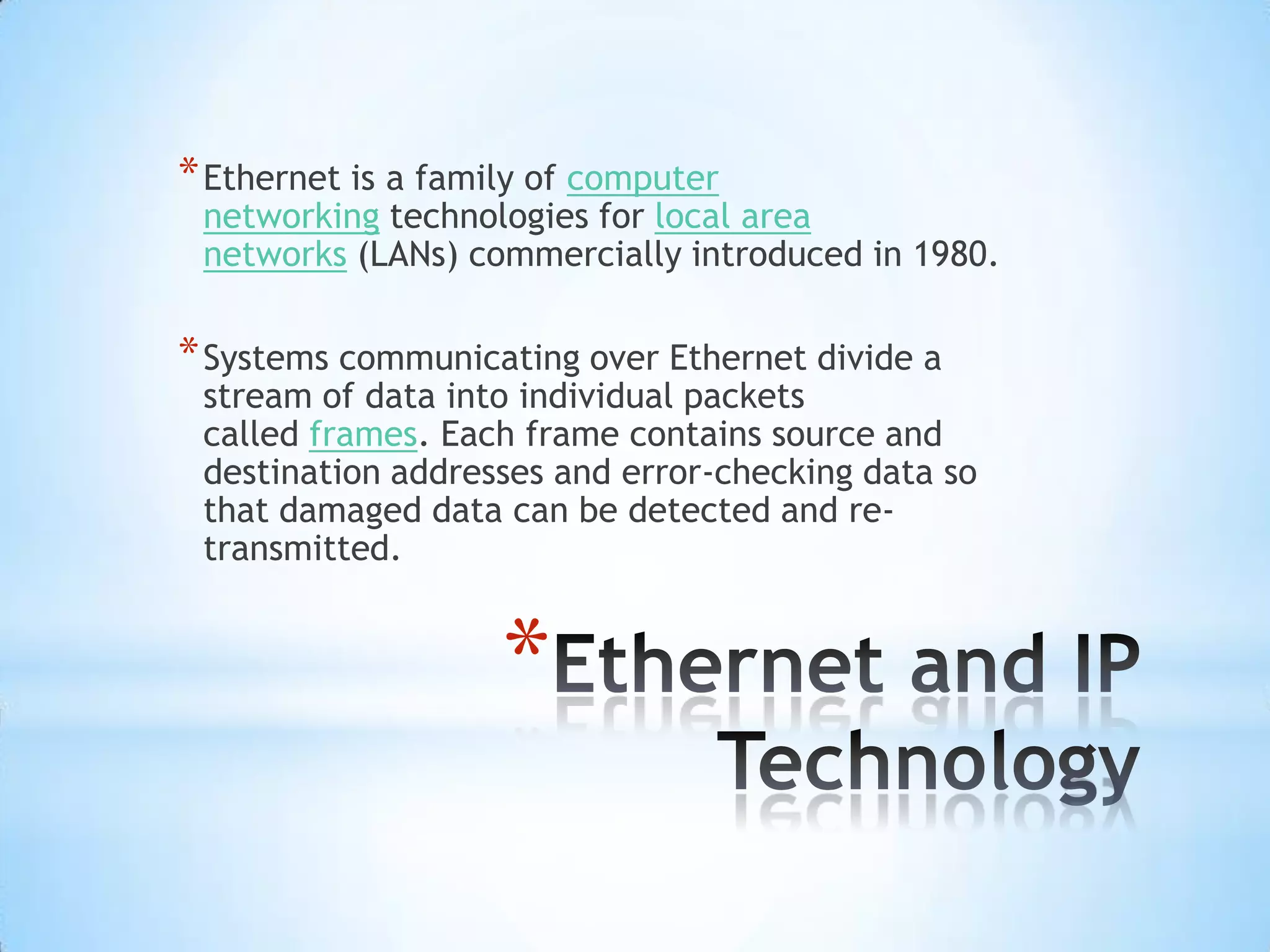 * Ethernet is a family of computer
 networking technologies for local area
 networks (LANs) commercially introduced in 1980.

* Systems communicating over Ethernet divide a
 stream of data into individual packets
 called frames. Each frame contains source and
 destination addresses and error-checking data so
 that damaged data can be detected and re-
 transmitted.


                    *
 