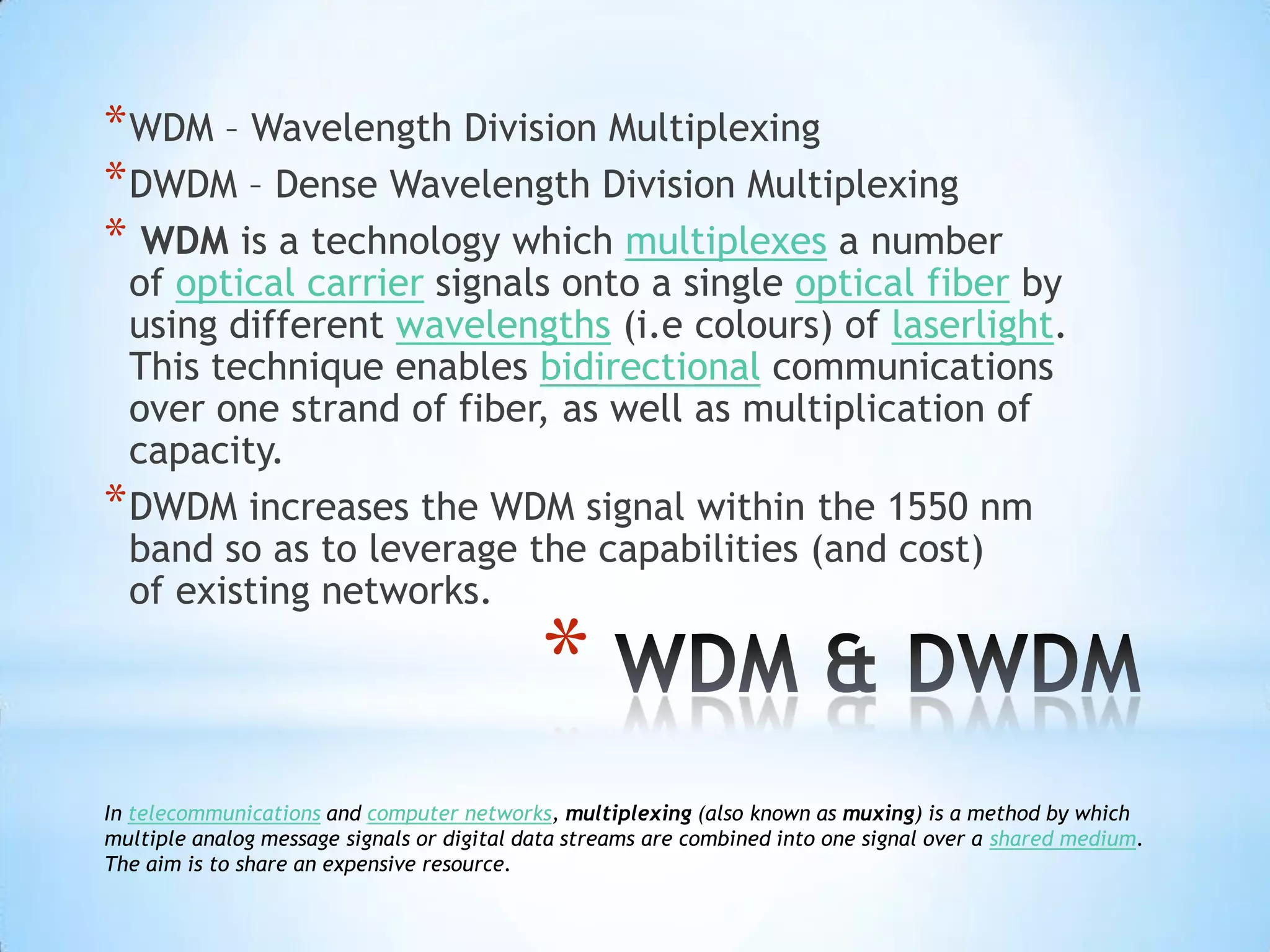 * WDM – Wavelength Division Multiplexing
* DWDM – Dense Wavelength Division Multiplexing
* WDM is a technology which multiplexes a number
  of optical carrier signals onto a single optical fiber by
  using different wavelengths (i.e colours) of laserlight.
  This technique enables bidirectional communications
  over one strand of fiber, as well as multiplication of
  capacity.
* DWDM increases the WDM signal within the 1550 nm
  band so as to leverage the capabilities (and cost)
  of existing networks.

                                            *
In telecommunications and computer networks, multiplexing (also known as muxing) is a method by which
multiple analog message signals or digital data streams are combined into one signal over a shared medium.
The aim is to share an expensive resource.
 
