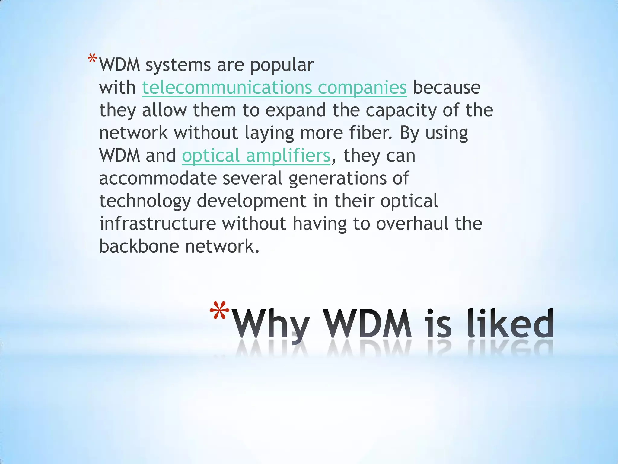 * WDM systems are popular
 with telecommunications companies because
 they allow them to expand the capacity of the
 network without laying more fiber. By using
 WDM and optical amplifiers, they can
 accommodate several generations of
 technology development in their optical
 infrastructure without having to overhaul the
 backbone network.



             *
 