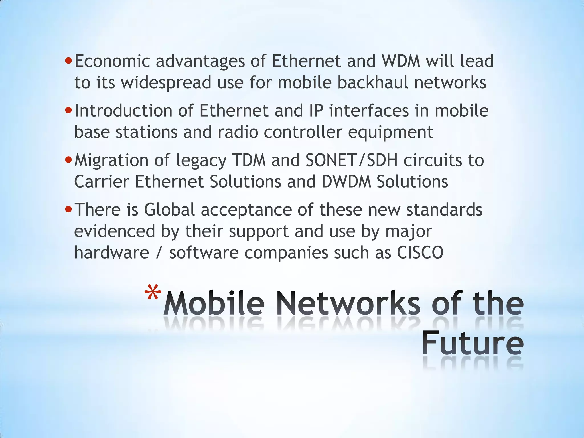 •Economic advantages of Ethernet and WDM will lead
 to its widespread use for mobile backhaul networks
•Introduction of Ethernet and IP interfaces in mobile
 base stations and radio controller equipment
•Migration of legacy TDM and SONET/SDH circuits to
 Carrier Ethernet Solutions and DWDM Solutions
•There is Global acceptance of these new standards
 evidenced by their support and use by major
 hardware / software companies such as CISCO


         *
 