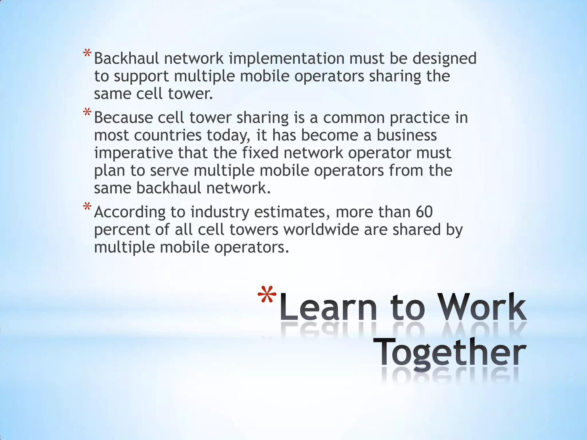 * Backhaul network implementation must be designed
  to support multiple mobile operators sharing the
  same cell tower.
* Because cell tower sharing is a common practice in
  most countries today, it has become a business
  imperative that the fixed network operator must
  plan to serve multiple mobile operators from the
  same backhaul network.
* According to industry estimates, more than 60
  percent of all cell towers worldwide are shared by
  multiple mobile operators.



                       *
 