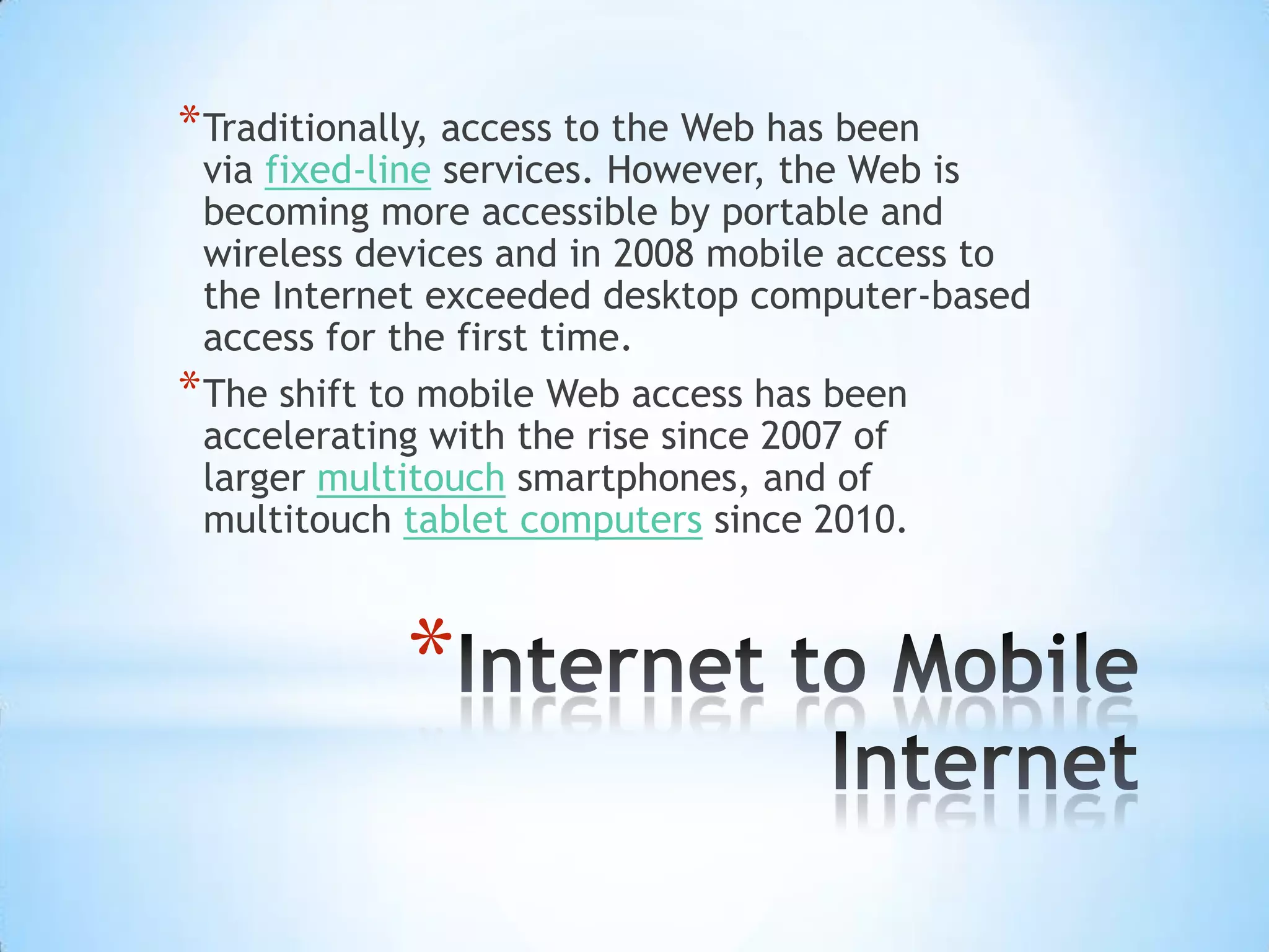 * Traditionally, access to the Web has been
  via fixed-line services. However, the Web is
  becoming more accessible by portable and
  wireless devices and in 2008 mobile access to
  the Internet exceeded desktop computer-based
  access for the first time.
* The shift to mobile Web access has been
  accelerating with the rise since 2007 of
  larger multitouch smartphones, and of
  multitouch tablet computers since 2010.



             *
 