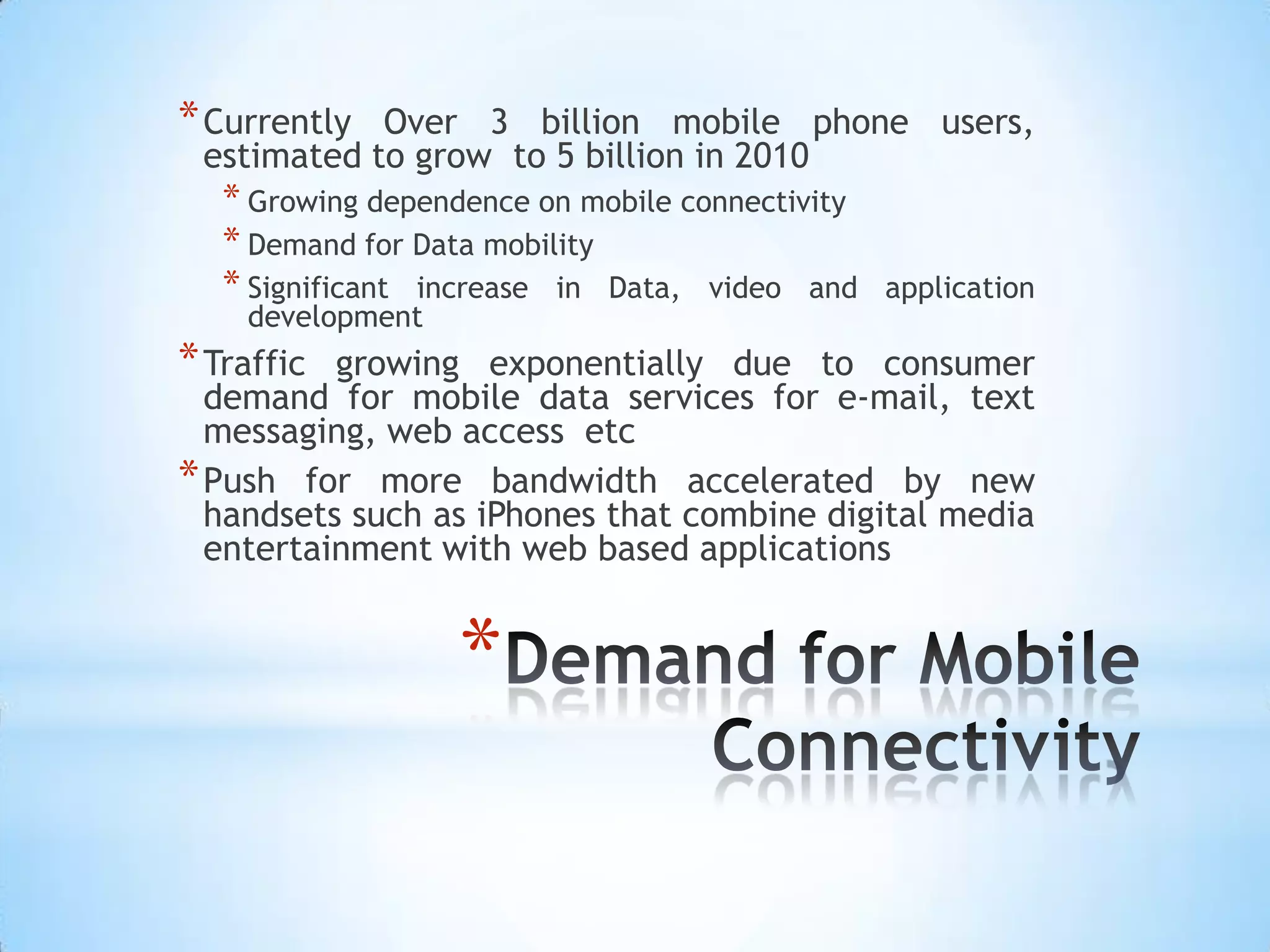 * Currently Over 3 billion mobile phone users,
 estimated to grow to 5 billion in 2010
   * Growing dependence on mobile connectivity
   * Demand for Data mobility
   * Significant increase in Data, video and     application
    development
* Traffic growing exponentially due to consumer
  demand for mobile data services for e-mail, text
  messaging, web access etc
* Push for more bandwidth accelerated by new
  handsets such as iPhones that combine digital media
  entertainment with web based applications


                   *
 