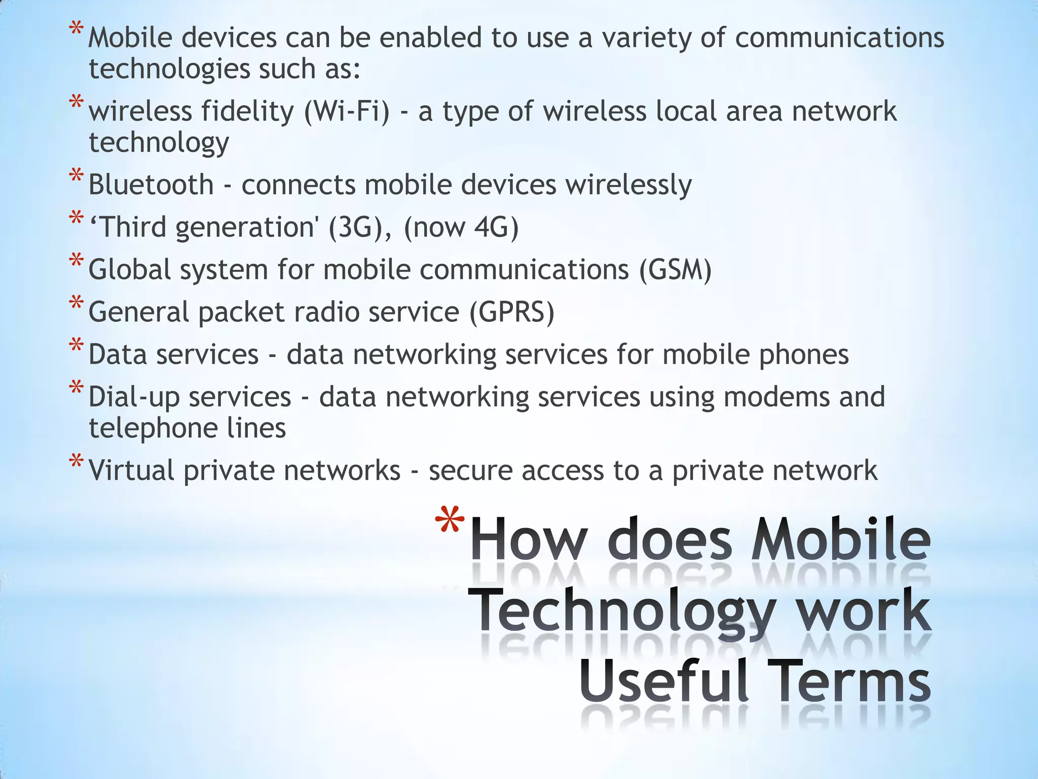 * Mobile devices can be enabled to use a variety of communications
  technologies such as:
* wireless fidelity (Wi-Fi) - a type of wireless local area network
  technology
* Bluetooth - connects mobile devices wirelessly
* ‘Third generation' (3G), (now 4G)
* Global system for mobile communications (GSM)
* General packet radio service (GPRS)
* Data services - data networking services for mobile phones
* Dial-up services - data networking services using modems and
  telephone lines
* Virtual private networks - secure access to a private network

                             *
 