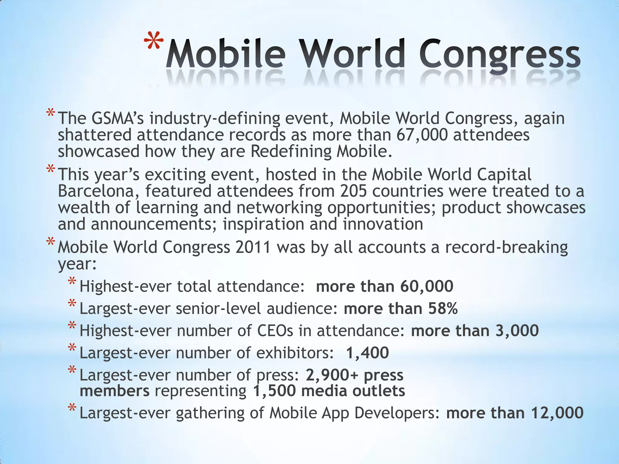 *
* The GSMA’s industry-defining event, Mobile World Congress, again
  shattered attendance records as more than 67,000 attendees
  showcased how they are Redefining Mobile.
* This year’s exciting event, hosted in the Mobile World Capital
  Barcelona, featured attendees from 205 countries were treated to a
  wealth of learning and networking opportunities; product showcases
  and announcements; inspiration and innovation
* Mobile World Congress 2011 was by all accounts a record-breaking
  year:
  * Highest-ever total attendance: more than 60,000
  * Largest-ever senior-level audience: more than 58%
  * Highest-ever number of CEOs in attendance: more than 3,000
  * Largest-ever number of exhibitors: 1,400
  * Largest-ever number of press: 2,900+ press
    members representing 1,500 media outlets
  * Largest-ever gathering of Mobile App Developers: more than 12,000
 