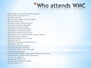 *
*   Franco Bernabè, Chairman & CEO, Telecom Italia Group
*   Ben Verwaayen, CEO, Alcatel-Lucent
*   Warren East, CEO, ARM
*   Ralph de la Vega, President & CEO, AT&T Mobility
*   Brian Dunn, CEO, Best Buy
*   Sunil Mittal, Chairman and MD, Bharti Airtel
*   Xi Guohua, Vice Chairman, China Mobile
*   Dan Callahan, COO & CTO, Citigroup
*   René Obermann, CEO, Deutsche Telekom
*   John Donahoe, President and CEO, eBay
*   Hans Vestberg, President and CEO, Ericsson
*   William Clay Ford, Jr., Executive Chairman, Ford Motor Company
*   Dennis Crowley, CEO, Foursquare
*   Eric Schmidt, Executive Chairman, Google
*   Peter Chou, CEO, HTC
*   Michael Roth, Chairman & CEO, Interpublic Group
*   Michael Abbott, CEO, ISIS
*   Kevin Johnson, CEO, Juniper Networks
*   Stephen Elop, President & CEO, Nokia
*   Ryuji Yamada, President & CEO, NTT DOCOMO
*   Dan Hesse, CEO, Sprint Nextel
*   Santiago Fernandez Valbuena, Chairman & CEO, Telefonica Latin America
*   Jon Fredrik Baksaas, President & CEO, Telenor Group
*   Jo Lunder, CEO, VimpelCom
*   John Partridge, President, Visa
*   Vittorio Colao, Chief Executive, Vodafone
*   Shi Lirong, President, ZTE
 