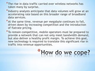 * The rise in data traffic carried over wireless networks has
  taken many by surprise.
* Industry analysts anticipate that data volumes will grow at an
  accelerating rate based on this broader range of broadband
  data services.
* At the same time, revenue per megabyte continues to fall,
  driven down by increasing competition and the introduction
  of flatrate pricing.
* To remain competitive, mobile operators must be prepared to
  provide a network that can not only meet bandwidth demand,
  but also deliver a healthy profit margin. To achieve this goal,
  new technology is required to translate this significant rise in
  traffic into revenue opportunities.


                        *
 