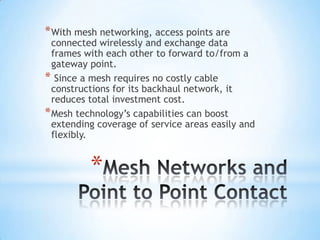 * With mesh networking, access points are
  connected wirelessly and exchange data
  frames with each other to forward to/from a
  gateway point.
* Since a mesh requires no costly cable
  constructions for its backhaul network, it
  reduces total investment cost.
* Mesh technology’s capabilities can boost
  extending coverage of service areas easily and
  flexibly.


          *
 