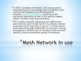 * In 2010, hundreds of wireless LAN access points
  incorporating the technology were installed in the
  commercial shopping and entertainment
  complex, Canal City Hakata, resulting in the
  successful operation of one of the world's largest
  indoor wireless multi-hop backhauls.
* The wireless network deploying over 200 access
  point devices built inside Canal City Hakata realizes
  a wireless multi-hop relay of up to 11 access points
  while delivering high bandwidth to end users. Actual
  throughput is double that of standard mesh network
  systems using conventional packet forwarding.



        *
 