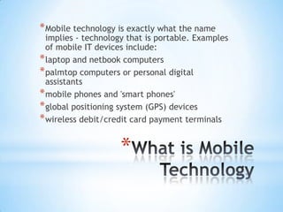 * Mobile technology is exactly what the name
  implies - technology that is portable. Examples
  of mobile IT devices include:
* laptop and netbook computers
* palmtop computers or personal digital
  assistants
* mobile phones and 'smart phones'
* global positioning system (GPS) devices
* wireless debit/credit card payment terminals

                     *
 