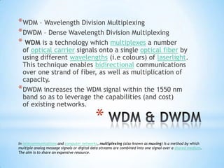 * WDM – Wavelength Division Multiplexing
* DWDM – Dense Wavelength Division Multiplexing
* WDM is a technology which multiplexes a number
  of optical carrier signals onto a single optical fiber by
  using different wavelengths (i.e colours) of laserlight.
  This technique enables bidirectional communications
  over one strand of fiber, as well as multiplication of
  capacity.
* DWDM increases the WDM signal within the 1550 nm
  band so as to leverage the capabilities (and cost)
  of existing networks.

                                            *
In telecommunications and computer networks, multiplexing (also known as muxing) is a method by which
multiple analog message signals or digital data streams are combined into one signal over a shared medium.
The aim is to share an expensive resource.
 